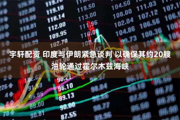 宇轩配资 印度与伊朗紧急谈判 以确保其约20艘油轮通过霍尔木兹海峡