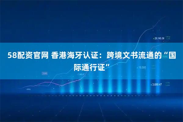 58配资官网 香港海牙认证：跨境文书流通的“国际通行证”