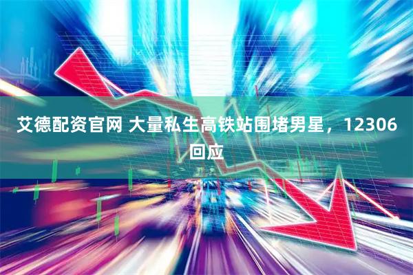 艾德配资官网 大量私生高铁站围堵男星，12306回应