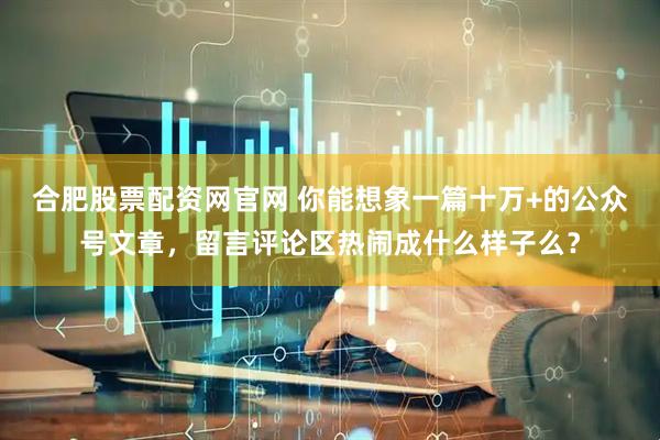 合肥股票配资网官网 你能想象一篇十万+的公众号文章，留言评论区热闹成什么样子么？