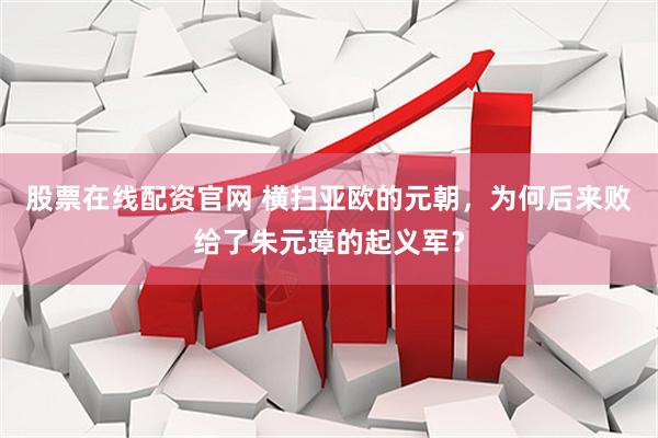 股票在线配资官网 横扫亚欧的元朝，为何后来败给了朱元璋的起义军？