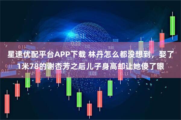 星速优配平台APP下载 林丹怎么都没想到，娶了1米78的谢杏芳之后儿子身高却让她傻了眼