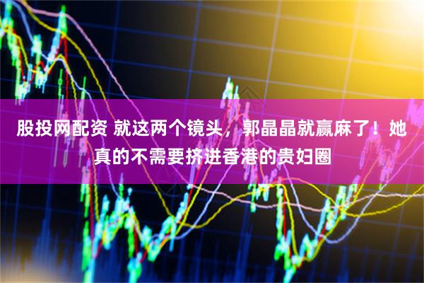 股投网配资 就这两个镜头，郭晶晶就赢麻了！她真的不需要挤进香港的贵妇圈