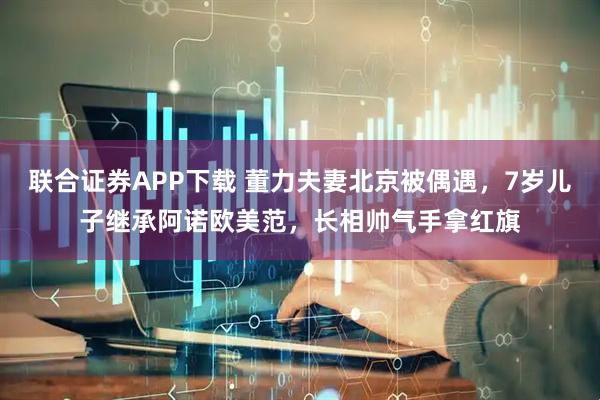 联合证券APP下载 董力夫妻北京被偶遇，7岁儿子继承阿诺欧美范，长相帅气手拿红旗