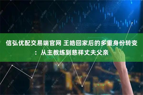 信弘优配交易端官网 王皓回家后的多重身份转变：从主教练到慈祥丈夫父亲