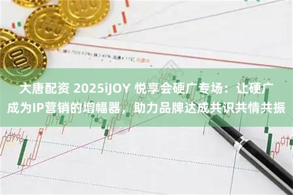 大唐配资 2025iJOY 悦享会硬广专场：让硬广成为IP营销的增幅器，助力品牌达成共识共情共振
