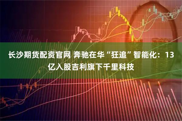长沙期货配资官网 奔驰在华“狂追”智能化：13亿入股吉利旗下千里科技