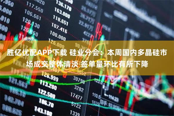 胜亿优配APP下载 硅业分会：本周国内多晶硅市场成交整体清淡 签单量环比有所下降