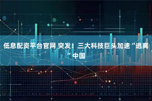 低息配资平台官网 突发！三大科技巨头加速“逃离”中国