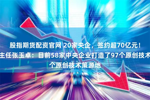 股指期货配资官网 20家央企，签约超70亿元！国资委主任张玉卓：目前58家中央企业打造了97个原创技术策源地