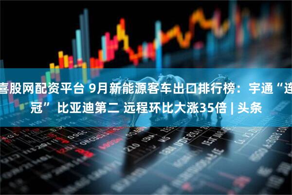 喜股网配资平台 9月新能源客车出口排行榜：宇通“连冠” 比亚迪第二 远程环比大涨35倍 | 头条