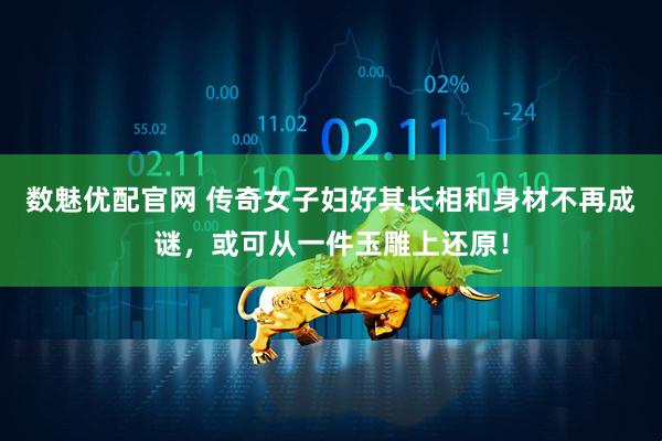 数魅优配官网 传奇女子妇好其长相和身材不再成谜，或可从一件玉雕上还原！