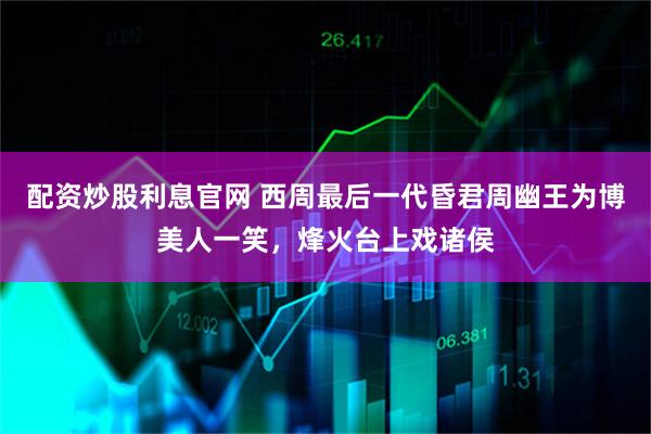 配资炒股利息官网 西周最后一代昏君周幽王为博美人一笑，烽火台上戏诸侯