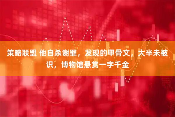 策略联盟 他自杀谢罪，发现的甲骨文，大半未被识，博物馆悬赏一字千金