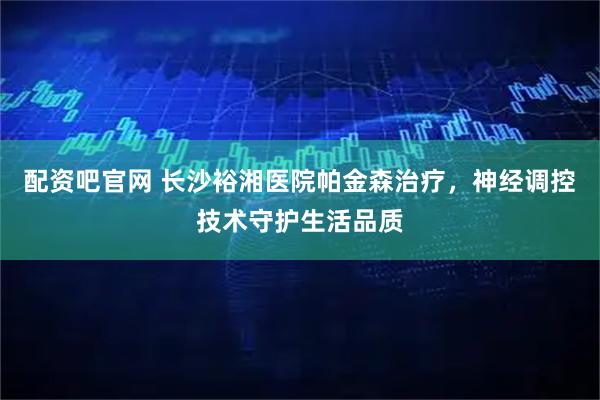 配资吧官网 长沙裕湘医院帕金森治疗，神经调控技术守护生活品质