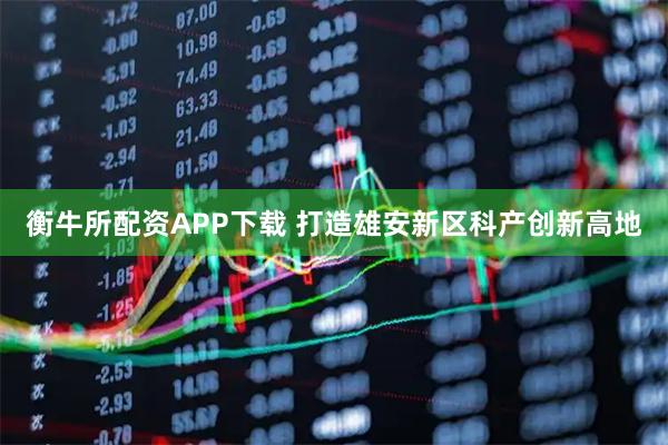 衡牛所配资APP下载 打造雄安新区科产创新高地