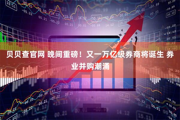 贝贝查官网 晚间重磅！又一万亿级券商将诞生 券业并购潮涌