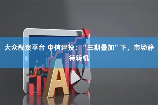 大众配资平台 中信建投：“三期叠加”下，市场静待转机