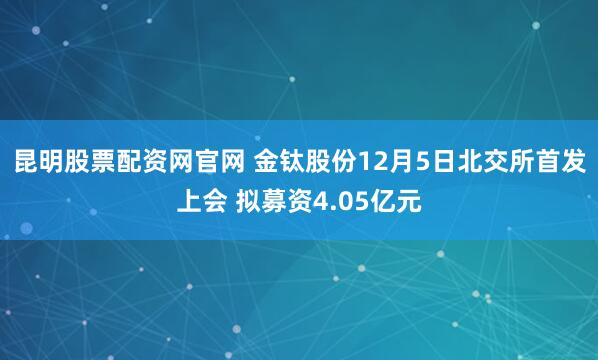 昆明股票配资网官网 金钛股份12月5日北交所首发上会 拟募资4.05亿元