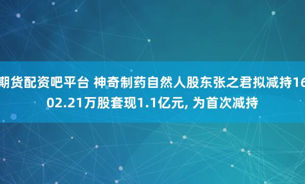 期货配资吧平台 神奇制药自然人股东张之君拟减持1602.21万股套现1.1亿元, 为首次减持