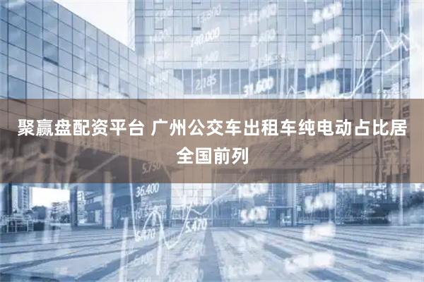 聚赢盘配资平台 广州公交车出租车纯电动占比居全国前列
