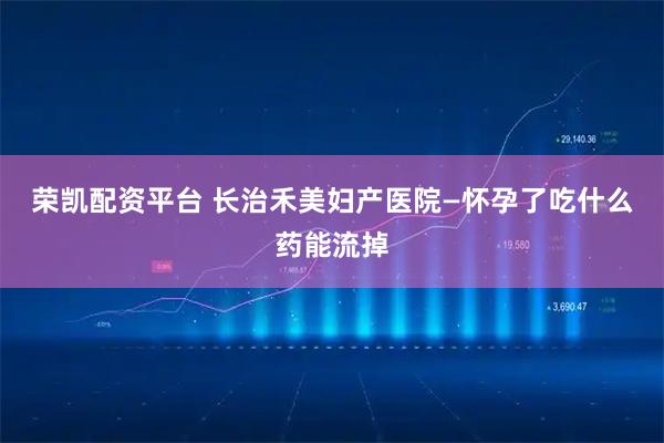 荣凯配资平台 长治禾美妇产医院—怀孕了吃什么药能流掉