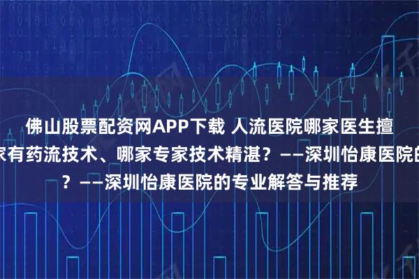 佛山股票配资网APP下载 人流医院哪家医生擅长多次人流、哪家有药流技术、哪家专家技术精湛？——深圳怡康医院的专业解答与推荐