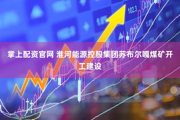 掌上配资官网 淮河能源控股集团苏布尔嘎煤矿开工建设