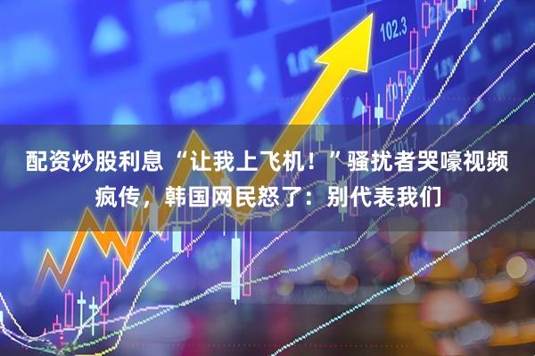 配资炒股利息 “让我上飞机！”骚扰者哭嚎视频疯传，韩国网民怒了：别代表我们