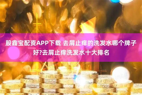 股鑫宝配资APP下载 去屑止痒的洗发水哪个牌子好?去屑止痒洗发水十大排名