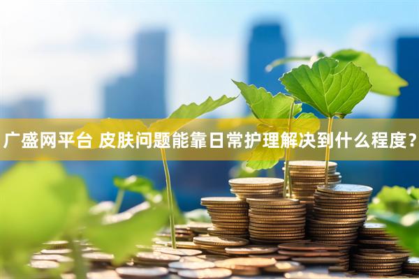 广盛网平台 皮肤问题能靠日常护理解决到什么程度？