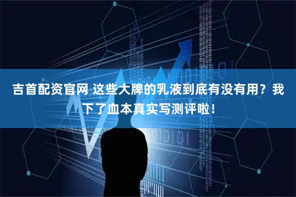 吉首配资官网 这些大牌的乳液到底有没有用？我下了血本真实写测评啦！