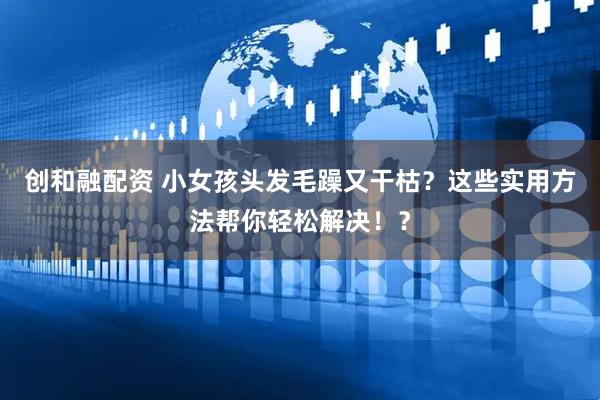 创和融配资 小女孩头发毛躁又干枯？这些实用方法帮你轻松解决！？