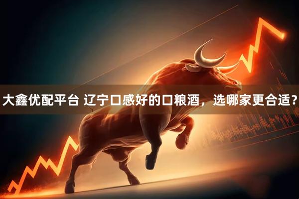 大鑫优配平台 辽宁口感好的口粮酒，选哪家更合适？