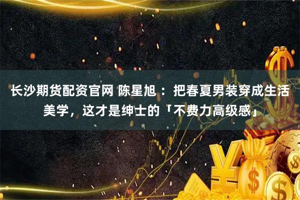 长沙期货配资官网 陈星旭 :把春夏男装穿成生活美学,这才是绅士的「不费力高级感」