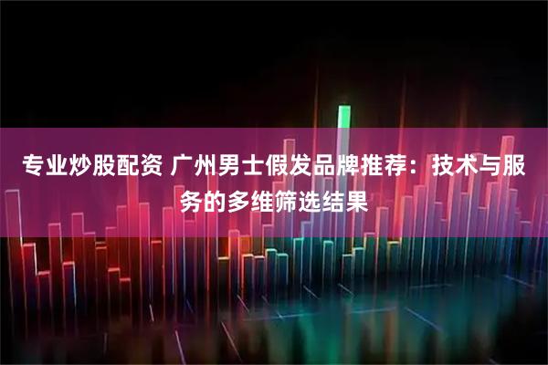 专业炒股配资 广州男士假发品牌推荐：技术与服务的多维筛选结果
