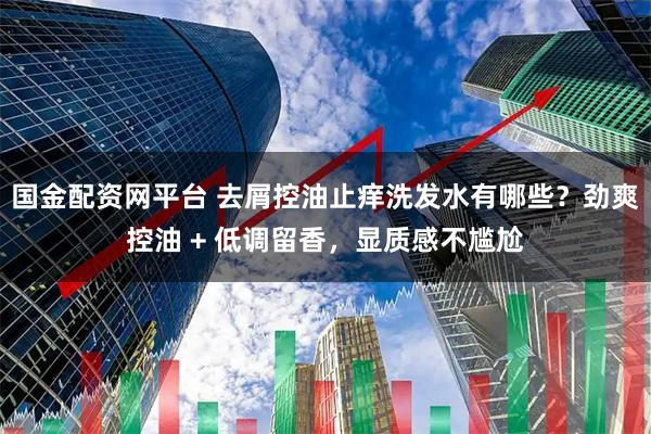 国金配资网平台 去屑控油止痒洗发水有哪些？劲爽控油 + 低调留香，显质感不尴尬