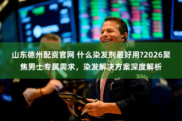 山东德州配资官网 什么染发剂最好用?2026聚焦男士专属需求，染发解决方案深度解析