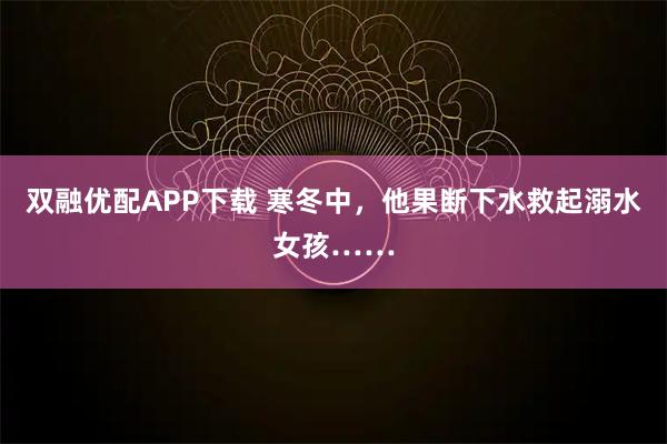 双融优配APP下载 寒冬中，他果断下水救起溺水女孩……