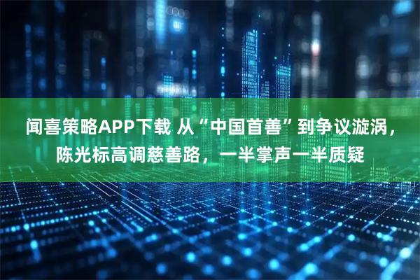 闻喜策略APP下载 从“中国首善”到争议漩涡，陈光标高调慈善路，一半掌声一半质疑