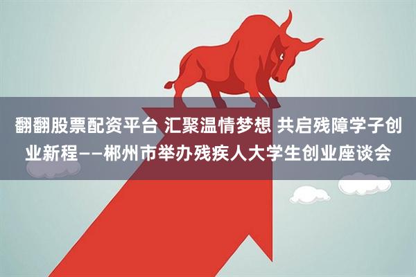 翻翻股票配资平台 汇聚温情梦想 共启残障学子创业新程——郴州市举办残疾人大学生创业座谈会