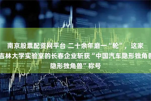 南京股票配资网平台 二十余年磨一“轮”，这家脱胎于吉林大学实验室的长春企业斩获“中国汽车隐形独角兽”称号