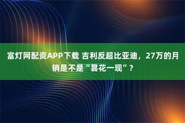 富灯网配资APP下载 吉利反超比亚迪，27万的月销是不是“昙花一现”？