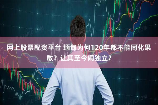 网上股票配资平台 缅甸为何120年都不能同化果敢?让其至今闹独立?