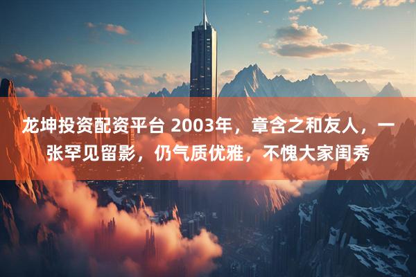 龙坤投资配资平台 2003年，章含之和友人，一张罕见留影，仍气质优雅，不愧大家闺秀