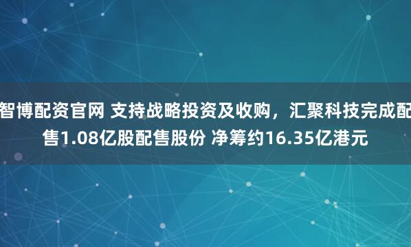 智博配资官网 支持战略投资及收购，汇聚科技完成配售1.08亿股配售股份 净筹约16.35亿港元