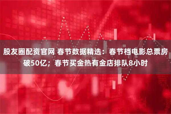 股友圈配资官网 春节数据精选：春节档电影总票房破50亿；春节买金热有金店排队8小时
