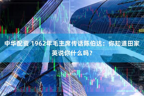 中华配资 1962年毛主席传话陈伯达：你知道田家英说你什么吗？