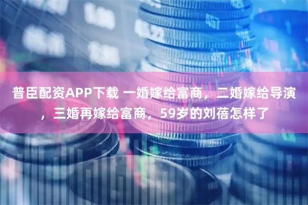普臣配资APP下载 一婚嫁给富商，二婚嫁给导演，三婚再嫁给富商，59岁的刘蓓怎样了