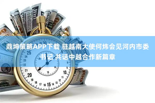 鼎坤策略APP下载 驻越南大使何炜会见河内市委书记 共话中越合作新篇章